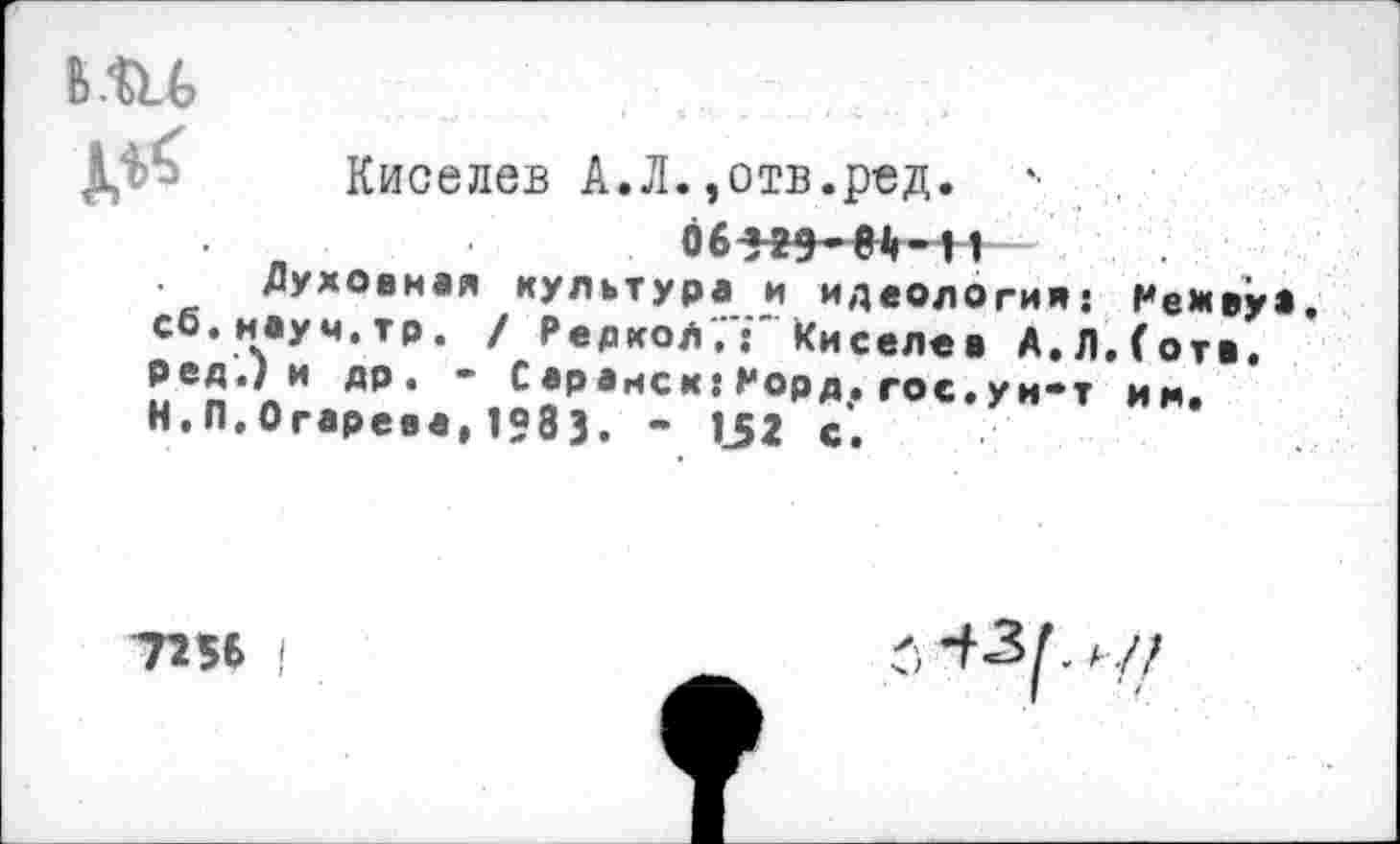 ﻿

Киселев А.Л.,отв.ред. *•
w ** *	V л I •
Духовная культура и идеология: Ре*ву>. сб.наум.тр. / Редко/,Киселев А. Л. (отв. ред.) и др. - Саранск:Рорд. гос.ун-т им. Н.П.Огарева, 1983. - 152 с.
7256 |
-ЛЗЛ/,//